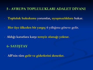 5 - AVRUPA TOPLULUKLARI ADALET DİVANI   Topluluk hukukunu  yorumlar,  uyuşmazlıklara  bakar.  Her üye ülkeden bir yargıç  6 yıllığına göreve gelir. -  Aldığı kararlara karşı  temyiz olanağı yoktur.   6- SAYIŞTAY   AB’nin tüm  gelir ve giderlerini denetler. 