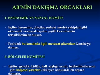 AB’NİN DANIŞMA ORGANLARI 1- EKONOMİK VE SOSYAL KOMİTE -  İşçiler, işverenler, çiftçiler, serbest  meslek sahipleri gibi ekonomik ve sosyal hayatın çeşitli kesimlerinin temsilcilerinden oluşur.  -  Topluluk  bu konularla ilgili mevzuat çıkarırken  Komite’ye danışır. 2- BÖLGELER KOMİTESİ  -  Eğitim, gençlik, kültür, halk sağlığı, enerji, telekomünikasyon  gibi  bölgesel yararları  etkileyen konularda bu organa danışılır. 