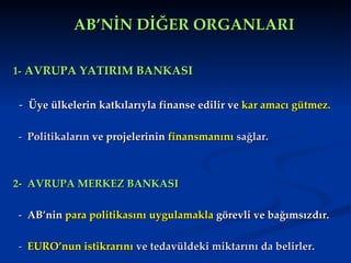 AB’NİN DİĞER ORGANLARI 1-  AVRUPA YATIRIM BANKASI -   Üye ülkelerin katkılarıyla finanse edilir ve  kar amacı gütmez. -   Politikaların  ve projelerinin  finansmanını  sağlar.   2-  AVRUPA MERKEZ BANKASI -   AB’nin  para politikasını uygulamakla  görevli ve bağımsızdır.  -   EURO’nun istikrarını  ve tedavüldeki miktarını da belirler .  