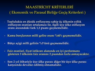 MAASTRİCHT KRİTERLERİ ( Ekonomik ve Parasal Birliğe Geçiş Kriterleri ) -  Toplulukta en düsük enflasyona sahip üç ülkenin yıllık enflasyon oranları ortalaması ile, ilgili üye ülke enflasyon oranı arasındaki fark 1,5 puanı geçmemelidir.   -   Kamu  borçlarının  milli gelire  oranı %60’ı geçmemelidir.    -  B ütçe açigi  milli gelirin  %3’ü nü  geçmemelidir.   -  F aiz oranlari ,  fiyat istikrarı alanında en iyi performans gösteren 3 ülkenin faiz oranını 2 puandan fazla asmayacaktır.  -  Son 2 yıl itibariyle üye ülke parası diğer bir üye ülke parası karşısında devalüe edilmiş olmamalıdır.  