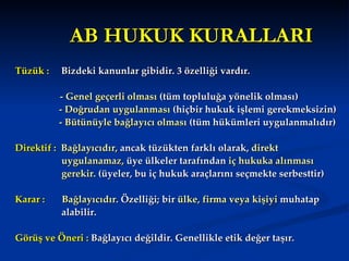 AB HUKUK KURALLARI Tüzük :  Bizdeki kanunlar gibidir. 3 özelliği vardır.    - Genel geçerli olması  (tüm topluluğa yönelik olması) - Doğrudan uygulanması  (hiçbir hukuk işlemi gerekmeksizin) - Bütünüyle bağlayıcı olması  (tüm hükümleri uygulanmalıdır) Direktif :  Bağlayıcıdır,  ancak tüzükten farklı olarak,  direkt  uygulanamaz,  üye ülkeler tarafından  iç hukuka alınması  gerekir.  (üyeler, bu iç hukuk araçlarını seçmekte serbesttir)  Karar :   Bağlayıcıdır . Özelliği; bir  ülke, firma veya kişiyi  muhatap  alabilir.  Görüş ve Öneri :  Bağlayıcı değildir. Genellikle etik değer taşır.  