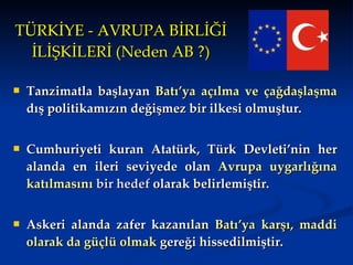 TÜRKİYE - AVRUPA BİRLİĞİ İLİŞKİLERİ (Neden AB ?) Tanzimatla başlayan  Batı’ya açılma ve çağdaşlaşma  dış politikamızın değişmez bir ilkesi olmuştur.  Cumhuriyeti kuran Atatürk, Türk Devleti’nin her alanda en ileri seviyede olan   Avrupa uygarlığına katılmasını  bir hedef  olarak belirlemiştir. Askeri alanda zafer kazanılan  Batı’ya karşı, maddi olarak da güçlü olmak  gereği hissedilmiştir. 