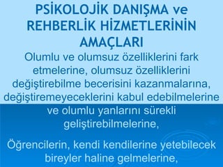 PSİKOLOJİK DANIŞMA ve REHBERLİK HİZMETLERİNİN AMAÇLARI Öğrencilerin, kendi kendilerine yetebilecek bireyler haline gelmelerine, Olumlu ve olumsuz özelliklerini fark etmelerine, olumsuz özelliklerini değiştirebilme becerisini kazanmalarına, değiştiremeyeceklerini kabul edebilmelerine  ve olumlu yanlarını sürekli   geliştirebilmelerine, 
