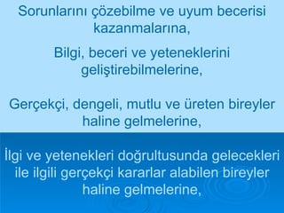 Sorunlarını çözebilme ve uyum becerisi kazanmalarına, İlgi ve yetenekleri doğrultusunda gelecekleri ile ilgili gerçekçi kararlar alabilen bireyler haline gelmelerine, Bilgi, beceri ve yeteneklerini geliştirebilmelerine, Gerçekçi, dengeli, mutlu ve üreten bireyler haline gelmelerine, 