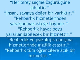 “ Her birey seçme özgürlüğüne sahiptir.”  “İnsan, saygıya değer bir varlıktır.”  “ Rehberlik hizmetlerinden yararlanmak isteğe bağlıdır.”  “Rehberlik hayat boyu yararlanılabilecek bir hizmettir.”  “Rehberlik ve psikolojik danışma hizmetlerinde gizlilik esastır.”  “Rehberlik tüm öğrencilere açık bir hizmettir.” 