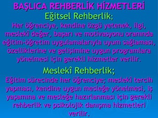 BAŞLICA REHBERLİK HİZMETLERİ Eğitsel Rehberlik ; Her öğrenciye, kendine özgü yetenek, ilgi, meslekî değer, başarı ve motivasyonu oranında eğitim-öğretim uygulamalarıyla uyum sağlaması, özelliklerine ve gelişimine uygun programlara yönelmesi için gerekli hizmetler verilir. Meslekî Rehberlik; Eğitim sürecinde her öğrenciye; meslekî tercih yapması, kendine uygun mesleğe yönelmesi, iş yaşamına ve mesleğe hazırlanması için gerekli rehberlik ve psikolojik danışma hizmetleri verilir. 