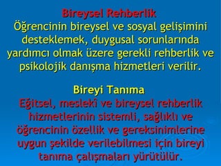 Bireysel Rehberlik   Öğrencinin bireysel ve sosyal gelişimini desteklemek, duygusal sorunlarında yardımcı olmak üzere gerekli rehberlik ve psikolojik danışma hizmetleri verilir. Bireyi Tanıma   Eğitsel, meslekî ve bireysel rehberlik hizmetlerinin sistemli, sağlıklı ve öğrencinin özellik ve gereksinimlerine uygun şekilde verilebilmesi için bireyi tanıma çalışmaları yürütülür. 