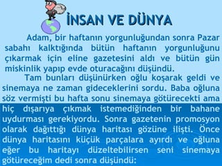 Adam, bir haftanın yorgunluğundan sonra Pazar sabahı kalktığında bütün haftanın yorgunluğunu çıkarmak için eline gazetesini aldı ve bütün gün miskinlik yapıp evde oturacağını düşündü. İNSAN VE DÜNYA Tam bunları düşünürken oğlu koşarak geldi ve sinemaya ne zaman gideceklerini sordu. Baba oğluna söz vermişti bu hafta sonu sinemaya götürecekti ama  hiç dışarıya çıkmak istemediğinden bir bahane uydurması gerekiyordu. Sonra gazetenin promosyon olarak dağıttığı dünya haritası gözüne ilişti. Önce dünya haritasını küçük parçalara ayırdı ve oğluna eğer bu haritayı düzeltebilirsen seni sinemaya götüreceğim dedi sonra düşündü:  