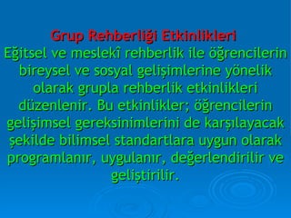 Grup Rehberliği Etkinlikleri   Eğitsel ve meslekî rehberlik ile öğrencilerin bireysel ve sosyal gelişimlerine yönelik olarak grupla rehberlik etkinlikleri düzenlenir. Bu etkinlikler; öğrencilerin gelişimsel gereksinimlerini de karşılayacak şekilde bilimsel standartlara uygun olarak programlanır, uygulanır, değerlendirilir ve geliştirilir. 