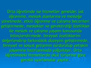 Orta öğretimde ise hizmetler genelde; üst öğrenime, meslek alanlarına ve mesleğe yönelmede, etkili öğrenme ve çalışma becerileri geliştirmede, meslekler ve gerektirdiği özellikler ile meslek ve çalışma yaşamı konusunda bilinçlendirmede, bireysel özelliklerini değerlendirip farkındalık düzeyini geliştirmede, bireysel ve sosyal gelişimin sürdürülüp yetişkin yaşamına hazırlanmada yoğunlaşır. Orta öğretimdeki hizmetlerde okul türlerine göre gerekli uyarlamalar yapılır. 