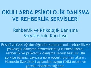 OKULLARDA PSİKOLOJİK DANIŞMA VE REHBERLİK SERVİSLERİ Resmî ve özel eğitim-öğretim kurumlarında rehberlik ve psikolojik danışma hizmetlerini yürütmek üzere, rehberlik ve psikolojik danışma servisi kurulur. Bu servise öğrenci sayısına göre yeterli eleman atanır. Hizmetin özellikleri açısından uygun fizikî ortam ve gerekli donatım sağlanır. Rehberlik ve Psikolojik Danışma Servislerinin Kuruluşu 