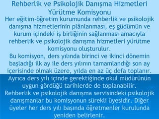 Her eğitim-öğretim kurumunda rehberlik ve psikolojik danışma hizmetlerinin plânlanması, eş güdümün ve kurum içindeki iş birliğinin sağlanması amacıyla rehberlik ve psikolojik danışma hizmetleri yürütme komisyonu oluşturulur. Bu komisyon, ders yılında birinci ve ikinci dönemin başladığı ilk ay ile ders yılının tamamlandığı son ay içerisinde olmak üzere, yılda en az üç defa toplanır.   Ayrıca ders yılı içinde gerektiğinde okul müdürünün uygun gördüğü tarihlerde de toplanabilir. Rehberlik ve psikolojik danışma servisindeki psikolojik danışmanlar bu komisyonun sürekli üyesidir. Diğer üyeler her ders yılı başında öğretmenler kurulunda yeniden belirlenir. Rehberlik ve Psikolojik Danışma Hizmetleri Yürütme Komisyonu 