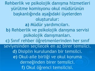 Rehberlik ve psikolojik danışma hizmetleri yürütme komisyonu okul müdürünün başkanlığında aşağıdaki üyelerden oluşturulur: a)  Müdür yardımcıları. b)  Rehberlik ve psikolojik danışma servisi psikolojik danışmanları. c)  Sınıf rehber öğretmenlerinden her sınıf   seviyesinden seçilecek en az birer temsilci. d)  Disiplin kurulundan bir temsilci. e)  Okul-aile birliği ve okul koruma derneğinden birer temsilci. f)  Okul öğrenci temsilcisi. 