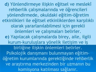 d)  Yönlendirmeye ilişkin eğitsel ve meslekî rehberlik çalışmalarında ve öğrencileri yönlendirmede, okuldaki eğitim-öğretim etkinlikleri ile eğitsel etkinliklerden karşılıklı olarak yararlanılabilmesi için gerekli önlemleri ve çalışmaları belirler. e)  Yapılacak çalışmalarda birey, aile, ilgili kurum-kuruluşlara yönelik iletişim ve iş   birliğine ilişkin önlemleri belirler. Psikolojik danışmanı bulunmayan eğitim-öğretim kurumlarında gerektiğinde rehberlik ve araştırma merkezinden bir uzmanın bu komisyona katılması sağlanır. 