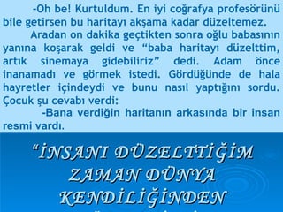-Oh be! Kurtuldum. En iyi coğrafya profesörünü bile getirsen bu haritayı akşama kadar düzeltemez. “ İNSANI DÜZELTTİĞİM ZAMAN DÜNYA KENDİLİĞİNDEN DÜZELMİŞTİ.” -Bana verdiğin haritanın arkasında bir insan resmi vardı.  Aradan on dakika geçtikten sonra oğlu babasının yanına koşarak geldi ve “baba haritayı düzelttim, artık sinemaya gidebiliriz” dedi. Adam önce inanamadı ve görmek istedi. Gördüğünde de hala hayretler içindeydi ve bunu nasıl yaptığını sordu. Çocuk şu cevabı verdi:  