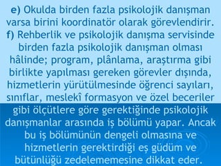 e)  Okulda birden fazla psikolojik danışman varsa birini koordinatör olarak görevlendirir. f)  Rehberlik ve psikolojik danışma servisinde birden fazla psikolojik danışman olması hâlinde; program, plânlama, araştırma gibi birlikte yapılması gereken görevler dışında, hizmetlerin yürütülmesinde öğrenci sayıları, sınıflar, meslekî formasyon ve özel beceriler   gibi ölçütlere göre gerektiğinde psikolojik danışmanlar arasında iş bölümü yapar. Ancak bu iş bölümünün dengeli olmasına ve hizmetlerin gerektirdiği eş güdüm ve bütünlüğü zedelememesine dikkat eder.   