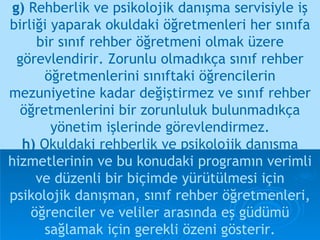 g)  Rehberlik ve psikolojik danışma servisiyle iş birliği yaparak okuldaki öğretmenleri her sınıfa bir sınıf rehber öğretmeni olmak üzere görevlendirir. Zorunlu olmadıkça sınıf rehber öğretmenlerini sınıftaki öğrencilerin mezuniyetine kadar değiştirmez ve sınıf rehber öğretmenlerini bir zorunluluk bulunmadıkça yönetim işlerinde görevlendirmez. h)  Okuldaki rehberlik ve psikolojik danışma   hizmetlerinin ve bu konudaki programın verimli ve düzenli bir biçimde yürütülmesi için psikolojik danışman, sınıf rehber öğretmenleri, öğrenciler ve veliler arasında eş güdümü sağlamak için gerekli özeni gösterir. 