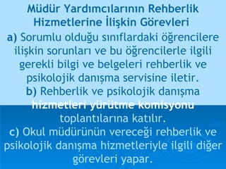 a)  Sorumlu olduğu sınıflardaki öğrencilere ilişkin sorunları ve bu öğrencilerle ilgili gerekli bilgi ve belgeleri rehberlik ve psikolojik danışma servisine iletir. b)  Rehberlik ve psikolojik danışma   hizmetleri yürütme komisyonu   toplantılarına katılır. c)  Okul müdürünün vereceği rehberlik ve psikolojik danışma hizmetleriyle ilgili diğer görevleri yapar. Müdür Yardımcılarının Rehberlik Hizmetlerine İlişkin Görevleri  