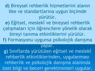 d)  Bireysel rehberlik hizmetlerini alanın ilke ve standartlarına uygun biçimde yürütür. e)  Eğitsel, meslekî ve bireysel rehberlik çalışmaları için öğrencilere yönelik olarak bireyi tanıma etkinliklerini yürütür. f)  Formasyonu uygunsa psikolojik danışma   yapar. g)  Sınıflarda yürütülen eğitsel ve meslekî rehberlik etkinliklerinden, uygulanması rehberlik ve psikolojik danışma alanında özel bilgi ve beceri gerektirenleri uygular. 