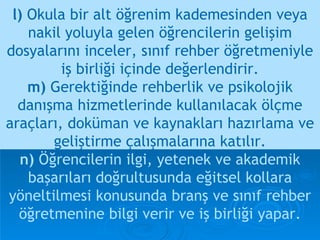 l)  Okula bir alt öğrenim kademesinden veya nakil yoluyla gelen öğrencilerin gelişim dosyalarını inceler, sınıf rehber öğretmeniyle iş birliği içinde değerlendirir. m)  Gerektiğinde rehberlik ve psikolojik danışma hizmetlerinde kullanılacak ölçme araçları, doküman ve kaynakları hazırlama ve geliştirme çalışmalarına katılır. n)  Öğrencilerin ilgi, yetenek ve akademik başarıları doğrultusunda eğitsel kollara yöneltilmesi konusunda branş ve sınıf rehber öğretmenine bilgi verir ve iş birliği yapar. 