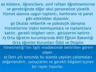o)  Ailelere, öğrencilere, sınıf rehber öğretmenlerine ve gerektiğinde diğer okul personeline yönelik hizmet alanına uygun toplantı, konferans ve panel gibi etkinlikler düzenler. p)  Okulda rehberlik ve psikolojik danışma hizmetlerine ilişkin komisyonlara ve toplantılara katılır, gerekli bilgileri verir, görüşlerini belirtir. r)  Orta öğretim kurumlarında Millî Eğitim Bakanlığı Orta öğretim Kurumları Ödül ve Disiplin   Yönetmeliği’nin ilgili maddesinde belirtilen görevi yapar. s)  Ders yılı sonunda bu alanda yapılan çalışmaları değerlendirir, sonuçlarını ve gerekli bilgileri içeren bir rapor hazırlar. 