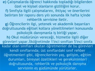 e)  Çalışmalarda öğrenci hakkında topladığı bilgilerden özel ve kişisel olanların gizliliğini korur. f)  Sınıfıyla ilgili çalışmalarını, ihtiyaç ve önerilerini belirten bir raporu ders yılı sonunda ilk hafta içinde rehberlik servisine iletir. g)  Öğrencilerin ilgi, yetenek ve akademik başarıları doğrultusunda eğitsel kollara yöneltilmeleri konusunda psikolojik danışmanla iş birliği yapar. h)  Okul müdürünün vereceği, hizmetle ilgili diğer görevleri yapar.İlköğretimde 1'inci sınıftan 5'inci sınıfa   kadar olan sınıfları okutan öğretmenler de bu görevleri kendi sınıflarında; üst sınıflardaki sınıf rehber öğretmenleri gibi, öğrencilerinin yaş, gelişim, eğitim durumları, bireysel özellikleri ve gereksinimleri doğrultusunda, rehberlik ve psikolojik danışma servisinin eş güdümünde yürütürler. 