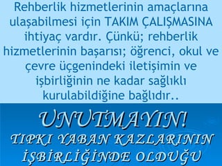 Rehberlik hizmetlerinin amaçlarına ulaşabilmesi için TAKIM ÇALIŞMASINA ihtiyaç vardır. Çünkü; rehberlik hizmetlerinin başarısı; öğrenci, okul ve çevre üçgenindeki iletişimin ve işbirliğinin ne kadar sağlıklı kurulabildiğine bağlıdır.. TIPKI YABAN KAZLARININ İŞBİRLİĞİNDE OLDUĞU GİBİ… UNUTMAYIN! 