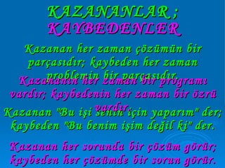 KAZANANLAR ; Kazanan "Bu işi senin için yaparım" der; kaybeden "Bu benim işim değil ki" der. Kazanan her zaman çözümün bir parçasıdır; kaybeden her zaman problemin bir parçasıdır. Kazananın her zaman bir programı vardır; kaybedenin her zaman bir özrü vardır. Kazanan her sorunda bir çözüm görür; kaybeden her çözümde bir sorun görür. KAYBEDENLER 