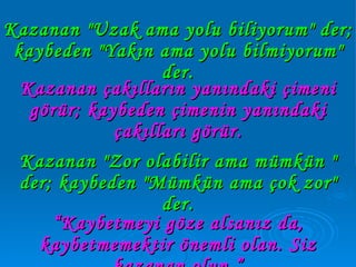 Kazanan "Zor olabilir ama mümkün " der; kaybeden "Mümkün ama çok zor" der. Kazanan "Uzak ama yolu biliyorum" der; kaybeden "Yakın ama yolu bilmiyorum" der. Kazanan çakılların yanındaki çimeni görür; kaybeden çimenin yanındaki çakılları görür. “ Kaybetmeyi göze alsanız da, kaybetmemektir önemli olan. Siz kazanan olun.” 