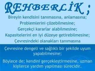 REHBERLİK ; Bireyin kendisini tanımasına, anlamasına; Problemlerini çözebilmesine; Gerçekçi kararlar alabilmesine; Kapasitelerini en iyi düzeye getirebilmesine; Çevresindeki olanakları tanımasına Çevresine dengeli ve sağlıklı bir şekilde uyum yapabilmesine; Böylece de; kendini gerçekleştirmesine, uzman kişilerce yardım yapılması sürecidir. 