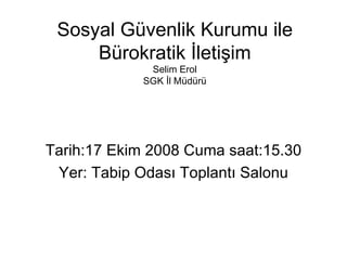 Sosyal Gvenlik Kurumu ile Brokratik ?leti?im Selim Erol SGK ?l Mdr Tarih:17 Ekim 2008 Cuma saat:15.30 Yer: Tabip Odas? Toplant? Salonu 