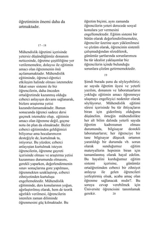 öğretiminin önemi daha da                öğretim biçimi, aynı zamanda
artmaktadır.                             öğrencilerin yeteri derecede sosyal
                                         konulara yer vermesini
                                         engellemektedir. Eğitim sistemi bir
                                         bütün olarak değerlendirilmemekte,
                                         öğrenciler üzerine aşırı yüklenilmesi
             17 - 18
                                         ve çözüm olarak, öğrencinin sistemli
Mühendislik öğretimi içerisinde          çalışmadığından sözedilerek,
yetersiz düşündüğümüz donanım            günümüz şartlarında sorunlarımıza
neticesinde, öğretme çeşitliliğine yer   bu tür idealist yaklaşımlar biz
verilememekte, dolayısı ile eğitimin     öğrencilerin içinde bulunduğu
amacı olan öğrenmenin önü                sorunlara çözüm getirmemektedir.
açılamamaktadır. Mühendislik                          19
eğitiminde, öğrenci-öğretici
etkileşim halinde olması istenmekte      Şimdi burada şunu da söyleyebiliriz;
fakat sınav sistemi ile biz              az sayıda öğretim üyesi ve yeterli
öğrencilerin, daha önceden               yazılım, donanım ve laboratuarların
ortaöğretimde kazanmış olduğu            yokluğu eğitimin amacı öğrenmeye
ezberci anlayışın devamı sağlanarak,     ulaşmayı engelleyici nedenler olarak
bizlere araştırma yetisi                 söylüyoruz. Mühendislik eğitimi
kazandırılamamaktadır. Bunun             süresi içerisinde bu tür ihtiyaçların
sonucunda öğrenci sadece dersi           biran için giderilmiş olduğunu
geçmek istemekte olup, eğitimin          düşünelim. örneğin mühendislikte
amacı olan öğrenme değil, geçme          her alt bilim dalında yeterli sayıda
notu ön plan da olmaktadır. Bizler       öğretim        kadrosunun     olması
ezberci eğitiminden geldiğimizi          durumunda,       bilgisayar  destekli
biliyoruz ama hocalarımızın              laboratuarların; her öğrenciye bir
desteğiyle de, kurtulmak ta,             tane bilgisayar düşecek ortamın
istiyoruz. Bu yüzden; ezberci            yaratıldığı bir durumda vb. sorun
anlayıştan kurtulmak isteyen             olarak       sunduğumuz       eğitim
öğrencilerin, öğrenme gayreti            materyallerin hepsinin biran için
içerisinde olması ve araştırma yetisi    tamamlanmış olarak hayal edelim.
kazanması durumunda olmasını,            Bu hayalini kurduğumuz eğitim
gerekli yaparken, değerlendirmenin       sistemi       içerisine,    günümüz
sınav sonuçlarına gore yapılması,        ortaöğretimden ezberci bir zihniyet
öğrenmekten uzaklaştırıp, ezberci        anlayışı ile gelen öğrencileri
zihniyetinden kurtuluşu                  yerleştirmiş olsak, acaba amaç olan
engellemektedir. Mühendislik             öğrenme sağlanacak mıdır?. Bu
eğitiminde, ders konularının yoğun,      soruya cevap verebilmek için
ağırlaştırılmış olarak, hem de teorik    Üniversite öğrencisini tanımlamak
ağırlıklı verilmesi, öğrencilerin        gerekir.             20
istenilen zaman diliminde
öğrenmesini güç kılmaktadır. Bu
 