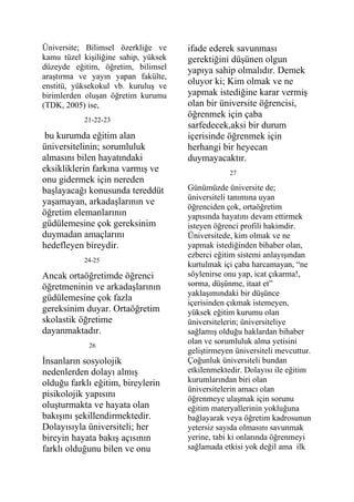 Üniversite; Bilimsel özerkliğe ve     ifade ederek savunması
kamu tüzel kişiliğine sahip, yüksek   gerektiğini düşünen olgun
düzeyde eğitim, öğretim, bilimsel     yapıya sahip olmalıdır. Demek
araştırma ve yayın yapan fakülte,
enstitü, yüksekokul vb. kuruluş ve
                                      oluyor ki; Kim olmak ve ne
birimlerden oluşan öğretim kurumu     yapmak istediğine karar vermiş
(TDK, 2005) ise,                      olan bir üniversite öğrencisi,
                                      öğrenmek için çaba
           21-22-23
                                      sarfedecek,aksi bir durum
 bu kurumda eğitim alan               içerisinde öğrenmek için
üniversitelinin; sorumluluk           herhangi bir heyecan
almasını bilen hayatındaki            duymayacaktır.
eksikliklerin farkına varmış ve                   27
onu gidermek için nereden
başlayacağı konusunda tereddüt        Günümüzde üniversite de;
                                      üniversiteli tanımına uyan
yaşamayan, arkadaşlarının ve
                                      öğrenciden çok, ortaöğretim
öğretim elemanlarının                 yapısında hayatını devam ettirmek
güdülemesine çok gereksinim           isteyen öğrenci profili hakimdir.
duymadan amaçlarını                   Üniversitede, kim olmak ve ne
hedefleyen bireydir.                  yapmak istediğinden bihaber olan,
                                      ezberci eğitim sistemi anlayışından
           24-25
                                      kurtulmak içi çaba harcamayan, “ne
Ancak ortaöğretimde öğrenci           söylenirse onu yap, icat çıkarma!,
öğretmeninin ve arkadaşlarının        sorma, düşünme, itaat et”
                                      yaklaşımındaki bir düşünce
güdülemesine çok fazla
                                      içerisinden çıkmak istemeyen,
gereksinim duyar. Ortaöğretim         yüksek eğitim kurumu olan
skolastik öğretime                    üniversitelerin; üniversiteliye
dayanmaktadır.                        sağlamış olduğu haklardan bihaber
             26
                                      olan ve sorumluluk alma yetisini
                                      geliştirmeyen üniversiteli mevcuttur.
İnsanların sosyolojik                 Çoğunluk üniversiteli bundan
nedenlerden dolayı almış              etkilenmektedir. Dolayısı ile eğitim
olduğu farklı eğitim, bireylerin      kurumlarından biri olan
                                      üniversitelerin amacı olan
pisikolojik yapısını                  öğrenmeye ulaşmak için sorunu
oluşturmakta ve hayata olan           eğitim materyallerinin yokluğuna
bakışını şekillendirmektedir.         bağlayarak veya öğretim kadrosunun
Dolayısıyla üniversiteli; her         yetersiz sayıda olmasını savunmak
bireyin hayata bakış açısının         yerine, tabi ki onlarında öğrenmeyi
farklı olduğunu bilen ve onu          sağlamada etkisi yok değil ama ilk
 