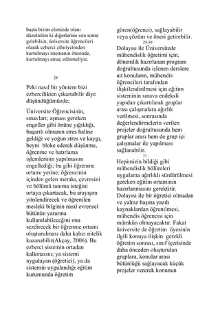 başta bizim elimizde olanı             gören(öğrenci), sağlayabilir
düzeltelim ki diğerlerine sıra sonra   veya çözüm ve öneri getirebilir.
gelebilsin, üniversite öğrencileri                29-30
olarak ezberci zihniyetinden           Dolayısı ile Üniversitede
kurtulmayı istemenin ötesinde,         mühendislik öğretimi için,
kurtulmayı amaç edinmeliyiz.
                                       dönemlik hazırlanan program
                                       doğrultusunda işlenen derslere
             28                        ait konuların, mühendis
                                       öğrencileri tarafından
Peki nasıl bir yöntem bizi             ilişkilendirilmesi için eğitim
ezbercilikten çıkartabilir diye        sisteminin sınava endeksli
düşündüğümüzde;                        yapıdan çıkartılarak gruplar
Üniversite Öğrencisinin,               arası çalışmalara ağırlık
sınavları; aşması gereken              verilmesi, sonrasında
engeller gibi önüne yığıldığı,         değerlendirmelerin verilen
başarılı olmanın stres haline          projeler doğrultusunda hem
geldiği ve yoğun stres ve kaygı,       gruplar arası hem de grup içi
beyni bloke ederek düşünme,            çalışmalar ile yapılması
öğrenme ve hatırlama                   sağlanabilir.
                                                  31
işlemlerinin yapılmasını               Hepimizin bildiği gibi
engellediği; bu gibi öğrenme           mühendislik bölümleri
ortamı yerine; öğrencinin              uygulama ağırlıklı sürdürülmesi
içinden gelen merakı, çevresini        gereken eğitim ortamının
ve bölümü tanıma isteğini              hazırlanmasını gerektirir.
ortaya çıkartacak, bu arayışını        Dolayısı ile bir öğretici olmadan
yönlendirecek ve öğrenilen             ve yalnız başına yazılı
mesleki bilginin nasıl evrensel        kaynaklardan öğrenilmesi,
bütünün yararına                       mühendis öğrencisi için
kullanılabileceğini ona                mümkün olmayacaktır. Fakat
sezdirecek bir öğrenme ortamı          üniversite de öğretim üyesinin
oluşturulması daha kalıcı nitelik      ilgili konuya ilişkin gerekli
kazanabilir(Akçay, 2006). Bu           öğretim sonrası, sınıf içerisinde
ezberci sistemin ortadan               daha önceden oluşturulan
kalkmasını; ya sistemi                 gruplara, konular arası
uygulayan (öğretici), ya da            bütünlüğü sağlayacak küçük
sistemin uygulandığı eğitim            projeler vererek konunun
kurumunda öğretim
 