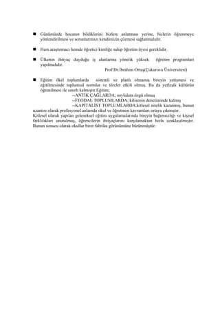  Günümüzde hocanın bildiklerini bizlere anlatması yerine, bizlerin öğrenmeye
  yönlendirilmesi ve sorunlarımızı kendimizin çözmesi sağlanmalıdır.

 Hem araştırmacı hemde öğretici kimliğe sahip öğretim üyesi gereklidir.

 Ülkenin ihtiyaç duyduğu iş alanlarına yönelik yüksek    öğretim programları
  yapılmalıdır.
                                Prof.Dr.İbrahim Ortaş(Çukurova Üniversitesi)

 Eğitim ilkel toplumlarda            sistemli ve planlı olmamış bireyin yetişmesi ve
    eğitilmesinde toplumsal normlar ve töreler etkili olmuş. Bu da yerleşik kültürün
    öğrenilmesi ile sınırlı kalmıştır.Eğitim;
                       --ANTİK ÇAĞLARDA; soylulara özgü olmuş
                       --FEODAL TOPLUMLARDA; kilisenin denetiminde kalmış
                       --KAPİTALİST TOPLUMLARDA;kitlesel nitelik kazanmış, bunun
uzantısı olarak profesyonel anlamda okul ve öğretmen kavramları ortaya çıkmıştır.
Kitlesel olarak yapılan geleneksel eğitim uygulamalarında bireyin bağımsızlığı ve kişisel
farklılıkları unutulmuş, öğrencilerin ihtiyaçlarını karşılamaktan hızla uzaklaşılmıştır.
Bunun sonucu olarak okullar birer fabrika görünümüne bürünmüştür.
 