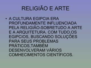 RELIGIÃO E ARTE A CULTURA EGIPCIA ERA PROFUNDAMENTE INFLUENCIADA PELA RELIGIÃO-SOBRETUDO A ARTE E A ARQUITETURA. COM TUDO,OS EGIPCIOS, BUSCANDO SOLUÇÕES PARA SEUS PROBLEMAS PRÁTICOS,TAMBÉM DESENVOLVERAM VÁRIOS COMHECIMENTOS CIENTÍFICOS. 