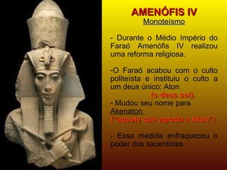 AMENÓFIS IV Monoteísmo -   Durante o Médio Império do Faraó Amenófis IV realizou uma reforma religiosa. O Faraó acabou com o culto politeísta e instituiu o culto a um deus único: Aton  (o deus sol). Mudou seu nome para  Akenaton  (“aquele que agrada a Aton”). - Essa medida enfraqueceu o poder dos sacerdotes. 