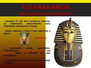 TUTHANKAMON Restauração do Politeísmo Ameófis IV não teve herdeiros homens, os sacerdotes aproveitando essa fragilidade depuseram o Faraó. - Quem assume o trono é seu sobrinho e genro. - Conduzido pelos sacerdotes, Tutankhamon  (“aquele que vive em Amon”)  anula a reforma do seu antecessor. - Tutankhamon morre jovem sem deixar herdeiros. NEFERTITI 