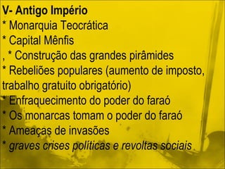 V- Antigo Império * Monarquia Teocrática * Capital Mênfis , * Construção das grandes pirâmides * Rebeliões populares (aumento de imposto, trabalho gratuito obrigatório) * Enfraquecimento do poder do faraó * Os monarcas tomam o poder do faraó * Ameaças de invasões *  graves crises políticas e revoltas sociais 