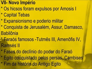 VII- Novo Império * Os hicsos foram expulsos por Amosis I * Capital Tebas * Expansionismo e poderio militar * Conquista de Jerusalém, Assur, Damasco, Babilônia * Faraós famosos -Tutmês III, Amenôfis IV, Ramsés II * Fases do declínio do poder do Faraó * Egito conquistado pelos persas, Cambises * Fim da história do Antigo Egito 