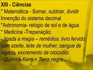 XIII - Ciências   * Matemática - Somar, subtrair, dividir Invenção do sistema decimal *Astronomia- relógio de sol e de água * Medicina -Trepanação; - ligada a magia – remédios: livro fervido com azeite, leite de mulher, sangue de lagarto, excremento de crocodilo. - Química Kemi = Terra negra 