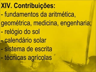XIV. Contribuições: - fundamentos da aritmética, geométrica, medicina, engenharia; - relógio do sol - calendário solar - sistema de escrita - técnicas agrícolas 