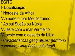 EGITO I- Localização: * Nordeste da África *Ao norte o mar Mediterrâneo * Ao sul Sudão ou Núbia *A leste com o mar Vermelho *A oeste com o deserto da Líbia - Características geográficas: (território comprido, clima árido, solo fértil) 