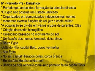 IV - Período Pré - Dinástico * Período que antecede a formação da primeira dinastia *O Egito não possuía um Estado unificado * Organizados em comunidades independentes: nomos * monarcas exercia funções de rei, juiz e chefe militar *A população se dividia em vários grupos de parentes: Clãs * Criação da escrita hieroglífica * Calendário baseado no movimento do sol * Unificação dos nomos formando dois reinos: - Baixo Egito -delta do Nilo, capital Buto, coroa vermelha - Alto Egito  - No sul, capital Hieracompoles, coroa branca * Rei do Alto Menés ou Narmer - Unifica os dois reinos e toma-se o primeiro faraó capital Tínis  