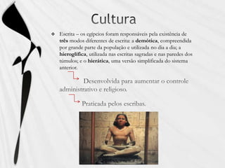 CulturaEscrita – os egípcios foram responsáveis pela existência de três modos diferentes de escrita: a demótica, compreendida por grande parte da população e utilizada no dia a dia; a hieroglífica, utilizada nas escritas sagradas e nas paredes dos túmulos; e o hierática, uma versão simplificada do sistema anterior. Desenvolvida para aumentar o controle administrativo e religioso.                  Praticada pelos escribas.
