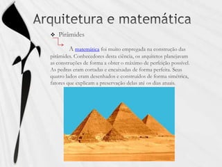 Arquitetura e matemáticaPirâmides           Amatemática foi muito empregada na construção das pirâmides. Conhecedores desta ciência, os arquitetos planejavam as construções de forma a obter o máximo de perfeição possível. As pedras eram cortadas e encaixadas de forma perfeita. Seus quatro lados eram desenhados e construídos de forma simétrica, fatores que explicam a preservação delas até os dias atuais. 