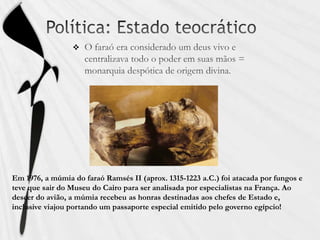 Política: Estado teocráticoO faraó era considerado um deus vivo e centralizava todo o poder em suas mãos = monarquia despótica de origem divina.Em 1976, a múmia do faraó Ramsés II (aprox. 1315-1223 a.C.) foi atacada por fungos e teve que sair do Museu do Cairo para ser analisada por especialistas na França. Ao descer do avião, a múmia recebeu as honras destinadas aos chefes de Estado e, inclusive viajou portando um passaporte especial emitido pelo governo egípcio!