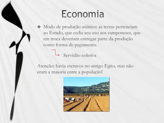 EconomiaModo de produção asiático: as terras pertenciam ao Estado, que cedia seu uso aos camponeses, que em troca deveriam entregar parte da produção como forma de pagamento.                     Servidão coletivaAtenção: havia escravos no antigo Egito, mas não eram a maioria entre a população!