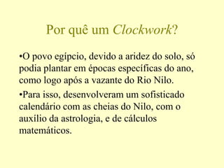 Por quê um Clockwork?
•O povo egípcio, devido a aridez do solo, só
podia plantar em épocas específicas do ano,
como logo após a vazante do Rio Nilo.
•Para isso, desenvolveram um sofisticado
calendário com as cheias do Nilo, com o
auxílio da astrologia, e de cálculos
matemáticos.
 
