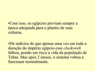•Com isso, os egípcios previam sempre a
época adequada para o plantio de suas
culturas.

•Há indícios de que apenas uma vez em toda a
duração do império egípcio esse clockwork
falhou, pondo em risco a vida da população de
Tebas. Mas após 2 meses, o sistema voltou a
funcionar normalmente.
 